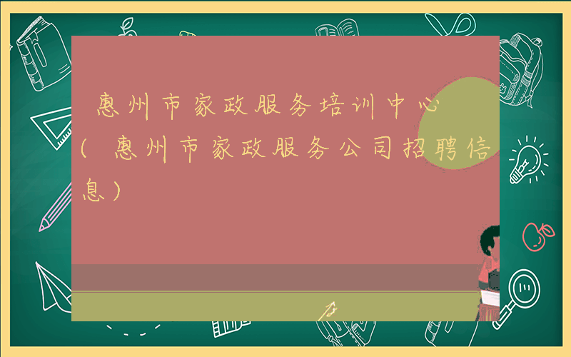 惠州市家政服务培训中心 (惠州市家政服务公司招聘信息)